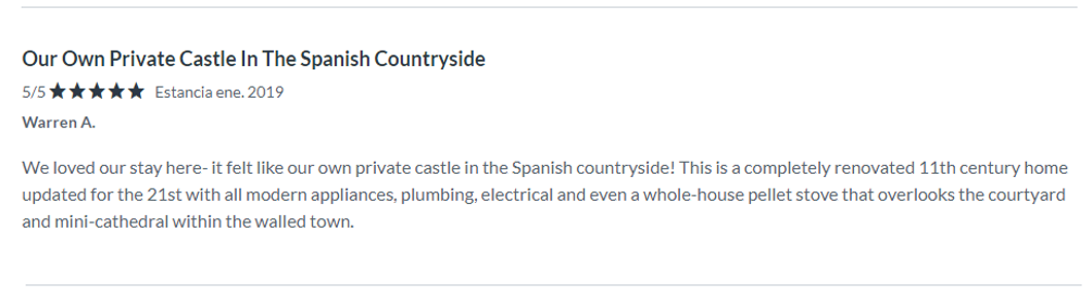 Testimonial WA 2019. Review at VRBO. Our Own Private Castle In The Spanish Countryside. We loved our stay here- it felt like our own private castle in the Spanish countryside! This is a completely renovated 11th century home updated for the 21st with all modern appliances, plumbing, electrical and even a whole-house pellet stove that overlooks the courtyard and mini-cathedral within the walled town. The meticulously maintained house has everything you need to stay including well-stocked kitchen for preparing meals. The three levels may be a challenge to anyone with mobility issues, but if you can handle that this is an incredibly unique and luxurious setting to explore Catalan. Our host made the entire process of staying in his family's historic home very satisfying. He met us on site for check-in and check-out at times that were convenient to us and shared local insights to help us explore the area as well as welcoming gifts that made our stay special. An unexpected highlight of our stay was the corner market that provided everything needed for simple meals including freshly baked croissants that we enjoyed each morning and baguettes and picnic supplies that were better than any found elsewhere in Europe.